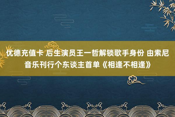 优德充值卡 后生演员王一哲解锁歌手身份 由索尼音乐刊行个东谈主首单《相逢不相逢》