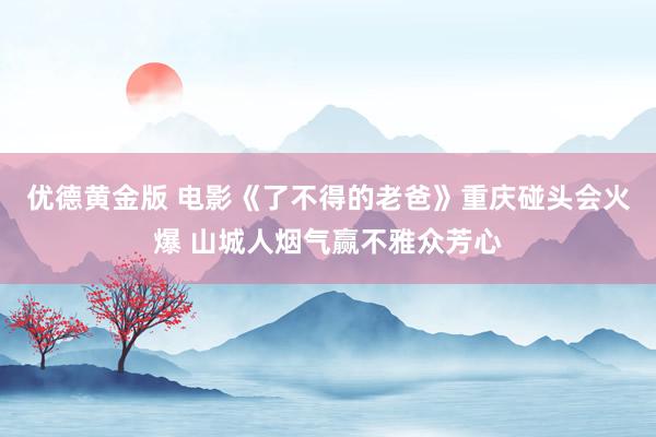 优德黄金版 电影《了不得的老爸》重庆碰头会火爆 山城人烟气赢不雅众芳心