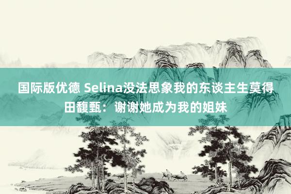 国际版优德 Selina没法思象我的东谈主生莫得田馥甄：谢谢她成为我的姐妹